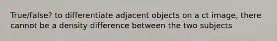 True/false? to differentiate adjacent objects on a ct image, there cannot be a density difference between the two subjects