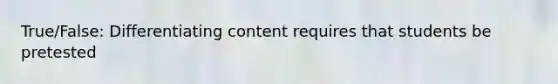 True/False: Differentiating content requires that students be pretested