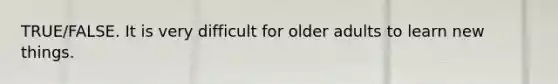 TRUE/FALSE. It is very difficult for older adults to learn new things.