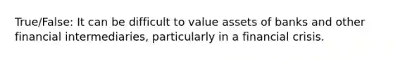 True/False: It can be difficult to value assets of banks and other financial intermediaries, particularly in a financial crisis.