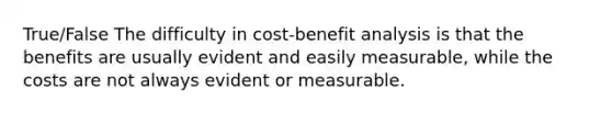 True/False The difficulty in cost-benefit analysis is that the benefits are usually evident and easily measurable, while the costs are not always evident or measurable.