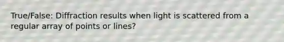 True/False: Diffraction results when light is scattered from a regular array of points or lines?