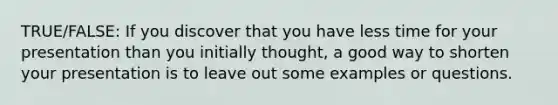 TRUE/FALSE: If you discover that you have less time for your presentation than you initially thought, a good way to shorten your presentation is to leave out some examples or questions.