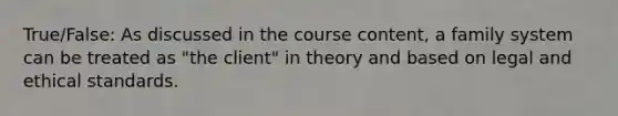 True/False: As discussed in the course content, a family system can be treated as "the client" in theory and based on legal and ethical standards.