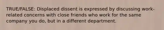 TRUE/FALSE: Displaced dissent is expressed by discussing work-related concerns with close friends who work for the same company you do, but in a different department.