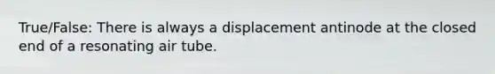 True/False: There is always a displacement antinode at the closed end of a resonating air tube.