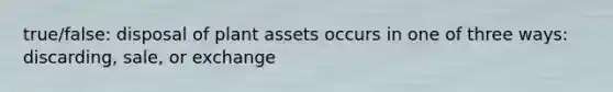 true/false: disposal of plant assets occurs in one of three ways: discarding, sale, or exchange