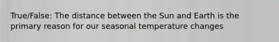 True/False: The distance between the Sun and Earth is the primary reason for our seasonal temperature changes