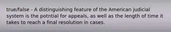 true/false - A distinguishing feature of the American judicial system is the potntial for appeals, as well as the length of time it takes to reach a final resolution in cases.