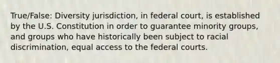 True/False: Diversity jurisdiction, in federal court, is established by the U.S. Constitution in order to guarantee minority groups, and groups who have historically been subject to racial discrimination, equal access to the federal courts.