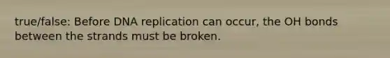 true/false: Before DNA replication can occur, the OH bonds between the strands must be broken.