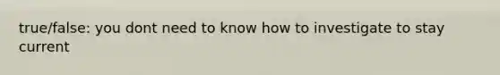 true/false: you dont need to know how to investigate to stay current