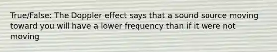 True/False: The Doppler effect says that a sound source moving toward you will have a lower frequency than if it were not moving