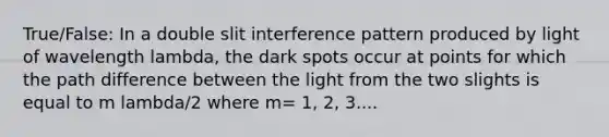 True/False: In a double slit interference pattern produced by light of wavelength lambda, the dark spots occur at points for which the path difference between the light from the two slights is equal to m lambda/2 where m= 1, 2, 3....