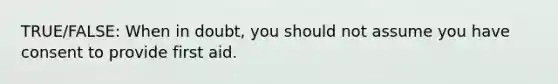 TRUE/FALSE: When in doubt, you should not assume you have consent to provide first aid.