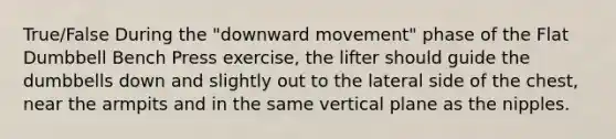 True/False During the "downward movement" phase of the Flat Dumbbell Bench Press exercise, the lifter should guide the dumbbells down and slightly out to the lateral side of the chest, near the armpits and in the same vertical plane as the nipples.