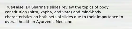 True/False: Dr Sharma's slides review the topics of body constitution (pitta, kapha, and vata) and mind-body characteristics on both sets of slides due to their importance to overall health in Ayurvedic Medicine