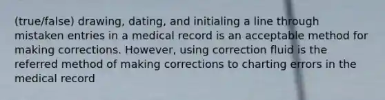 (true/false) drawing, dating, and initialing a line through mistaken entries in a medical record is an acceptable method for making corrections. However, using correction fluid is the referred method of making corrections to charting errors in the medical record