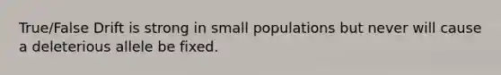 True/False Drift is strong in small populations but never will cause a deleterious allele be fixed.