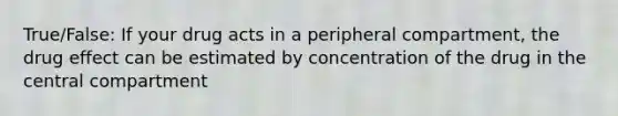 True/False: If your drug acts in a peripheral compartment, the drug effect can be estimated by concentration of the drug in the central compartment