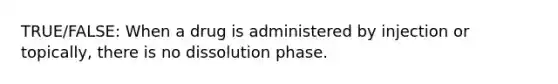 TRUE/FALSE: When a drug is administered by injection or topically, there is no dissolution phase.