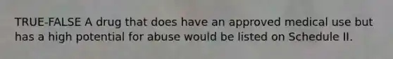 TRUE-FALSE A drug that does have an approved medical use but has a high potential for abuse would be listed on Schedule II.