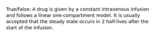 True/False: A drug is given by a constant intravenous infusion and follows a linear one-compartment model. It is usually accepted that the steady state occurs in 2 half-lives after the start of the infusion.
