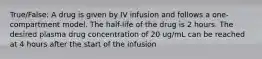 True/False: A drug is given by IV infusion and follows a one-compartment model. The half-life of the drug is 2 hours. The desired plasma drug concentration of 20 ug/mL can be reached at 4 hours after the start of the infusion