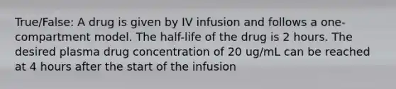 True/False: A drug is given by IV infusion and follows a one-compartment model. The half-life of the drug is 2 hours. The desired plasma drug concentration of 20 ug/mL can be reached at 4 hours after the start of the infusion