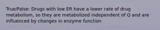 True/False: Drugs with low ER have a lower rate of drug metabolism, so they are metabolized independent of Q and are influenced by changes in enzyme function