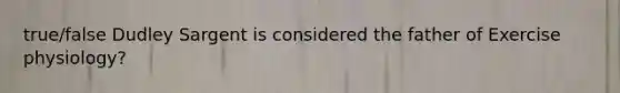 true/false Dudley Sargent is considered the father of Exercise physiology?