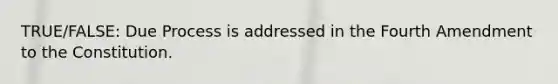 TRUE/FALSE: Due Process is addressed in the Fourth Amendment to the Constitution.