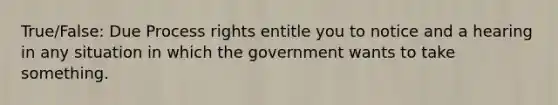 True/False: Due Process rights entitle you to notice and a hearing in any situation in which the government wants to take something.