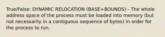 True/False: DYNAMIC RELOCATION (BASE+BOUNDS) - The whole address space of the process must be loaded into memory (but not necessarily in a contiguous sequence of bytes) in order for the process to run.