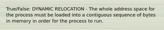 True/False: DYNAMIC RELOCATION - The whole address space for the process must be loaded into a contiguous sequence of bytes in memory in order for the process to run.