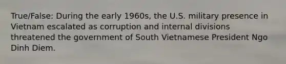 True/False: During the early 1960s, the U.S. military presence in Vietnam escalated as corruption and internal divisions threatened the government of South Vietnamese President Ngo Dinh Diem.