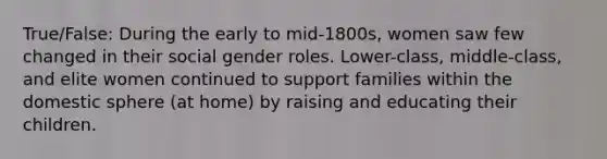 True/False: During the early to mid-1800s, women saw few changed in their social gender roles. Lower-class, middle-class, and elite women continued to support families within the domestic sphere (at home) by raising and educating their children.