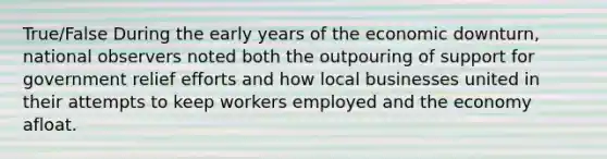 True/False During the early years of the economic downturn, national observers noted both the outpouring of support for government relief efforts and how local businesses united in their attempts to keep workers employed and the economy afloat.