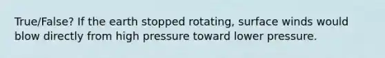 True/False? If the earth stopped rotating, surface winds would blow directly from high pressure toward lower pressure.