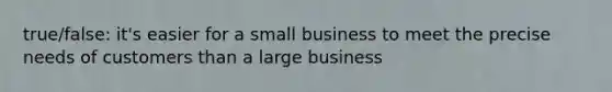 true/false: it's easier for a small business to meet the precise needs of customers than a large business