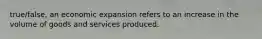 true/false, an economic expansion refers to an increase in the volume of goods and services produced.