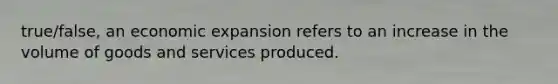 true/false, an economic expansion refers to an increase in the volume of goods and services produced.