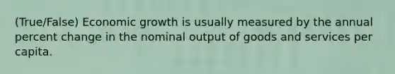 (True/False) Economic growth is usually measured by the annual percent change in the nominal output of goods and services per capita.