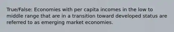 True/False: Economies with per capita incomes in the low to middle range that are in a transition toward developed status are referred to as emerging market economies.