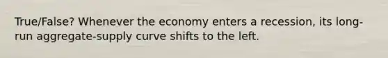 True/False? Whenever the economy enters a recession, its long-run aggregate-supply curve shifts to the left.