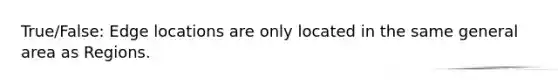 True/False: Edge locations are only located in the same general area as Regions.