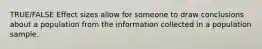 TRUE/FALSE Effect sizes allow for someone to draw conclusions about a population from the information collected in a population sample.