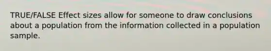 TRUE/FALSE Effect sizes allow for someone to draw conclusions about a population from the information collected in a population sample.