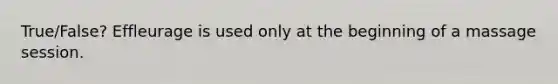 True/False? Effleurage is used only at the beginning of a massage session.
