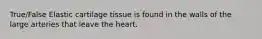 True/False Elastic cartilage tissue is found in the walls of the large arteries that leave the heart.